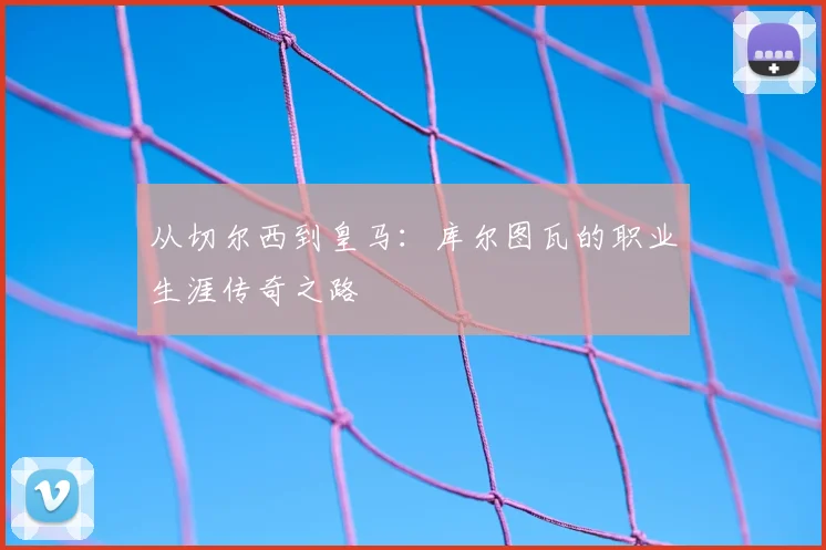 从切尔西到皇马：库尔图瓦的职业生涯传奇之路