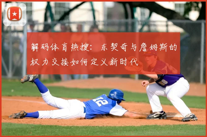 解码体育热搜：东契奇与詹姆斯的权力交接如何定义新时代