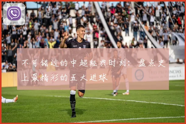 不可错过的中超经典时刻：盘点史上最精彩的五大进球