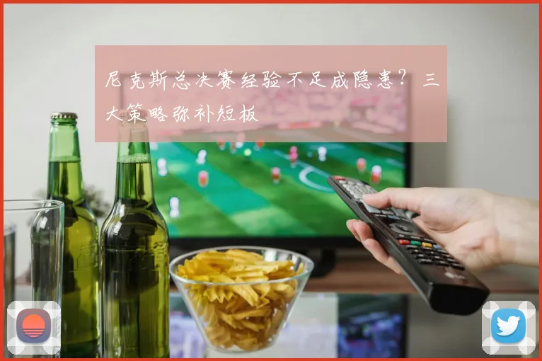 尼克斯总决赛经验不足成隐患？三大策略弥补短板