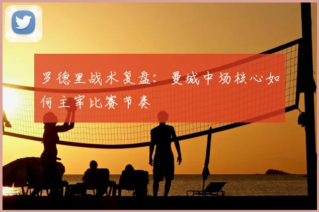 罗德里战术复盘：曼城中场核心如何主宰比赛节奏