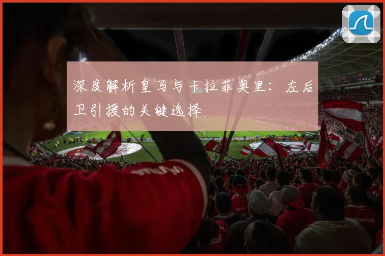 深度解析皇马与卡拉菲奥里：左后卫引援的关键选择