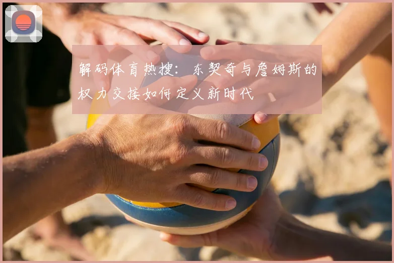 解码体育热搜：东契奇与詹姆斯的权力交接如何定义新时代
