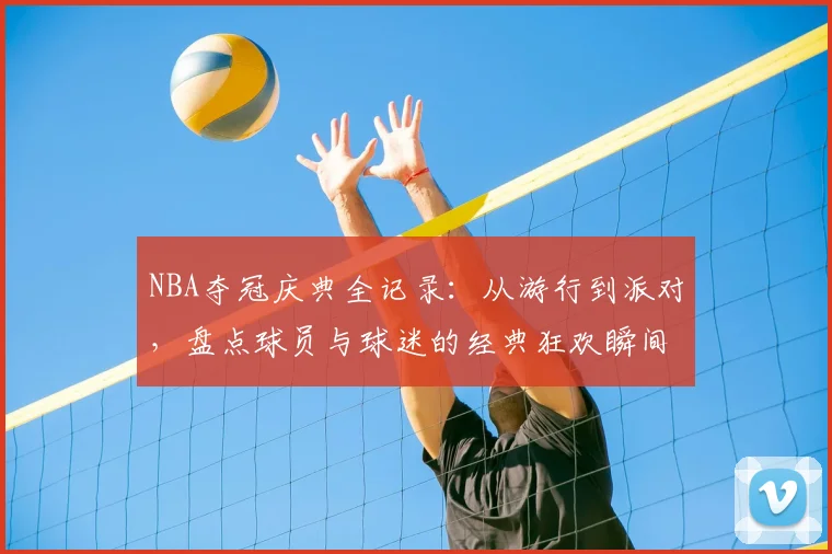 NBA夺冠庆典全记录：从游行到派对，盘点球员与球迷的经典狂欢瞬间