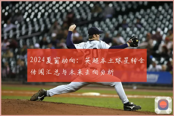 2024夏窗动向：英超本土球星转会传闻汇总与未来去向分析