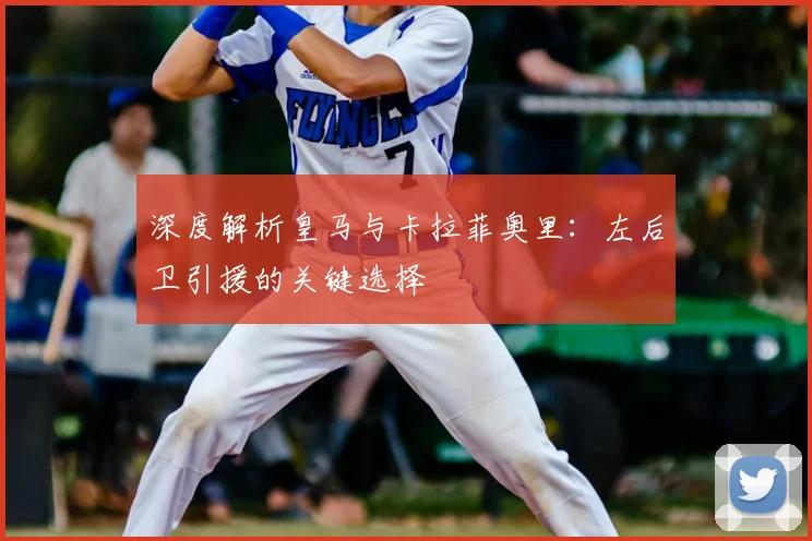 深度解析皇马与卡拉菲奥里：左后卫引援的关键选择