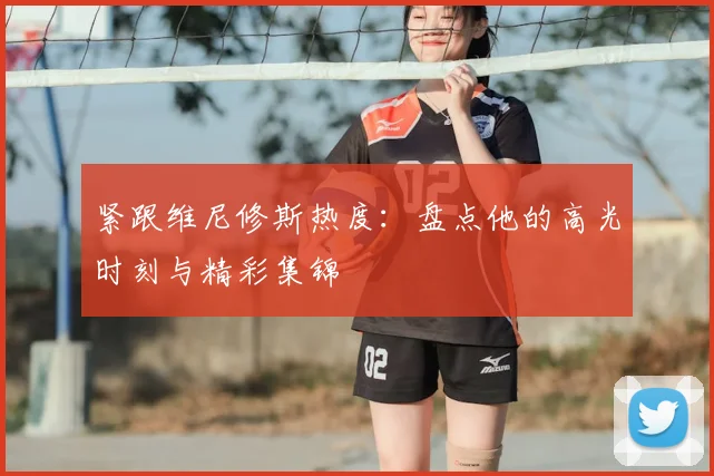 紧跟维尼修斯热度：盘点他的高光时刻与精彩集锦