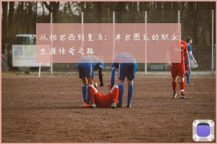 从切尔西到皇马:库尔图瓦的职业生涯传奇之路