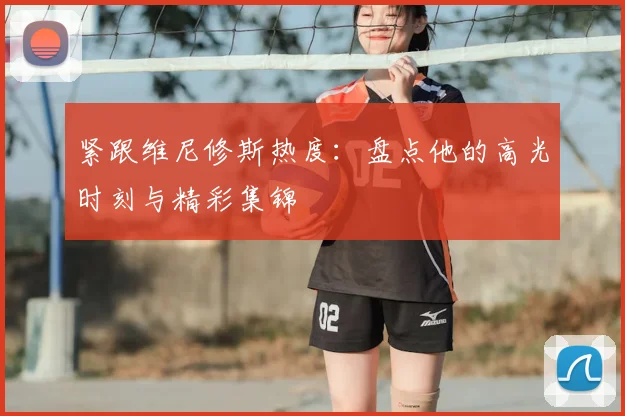 紧跟维尼修斯热度:盘点他的高光时刻与精彩集锦