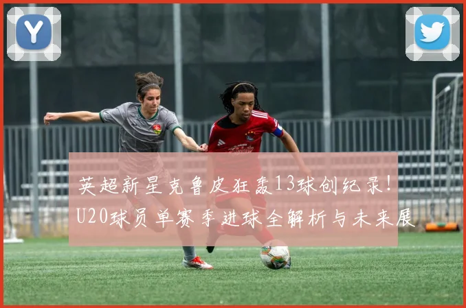 英超新星克鲁皮狂轰13球创纪录！U20球员单赛季进球全解析与未来展望