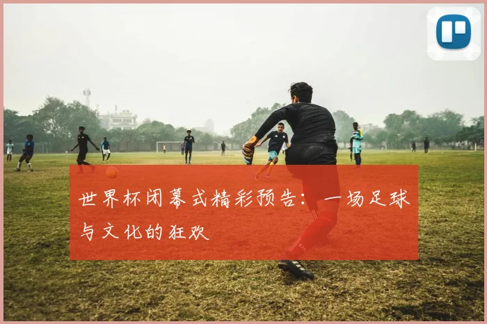 世界杯闭幕式精彩预告：一场足球与文化的狂欢