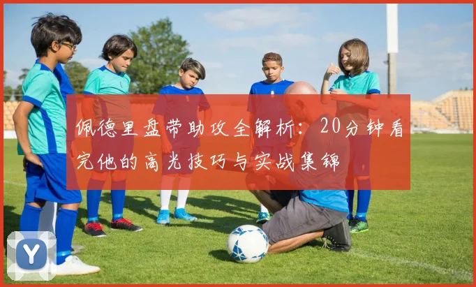 佩德里盘带助攻全解析：20分钟看完他的高光技巧与实战集锦